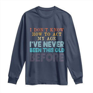 I Dont Know How To Act My Age I've Never Been This Old Before Long Sleeve Shirt Funny Old Birthday TS11 Navy Print Your Wear