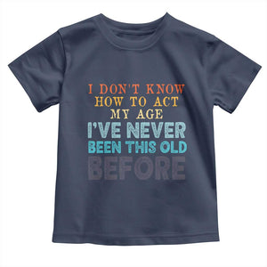 I Dont Know How To Act My Age I've Never Been This Old Before Toddler T Shirt Funny Old Birthday TS11 Navy Print Your Wear