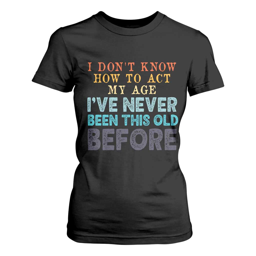 I Dont Know How To Act My Age I've Never Been This Old Before T Shirt For Women Funny Old Birthday - Print Your Wear