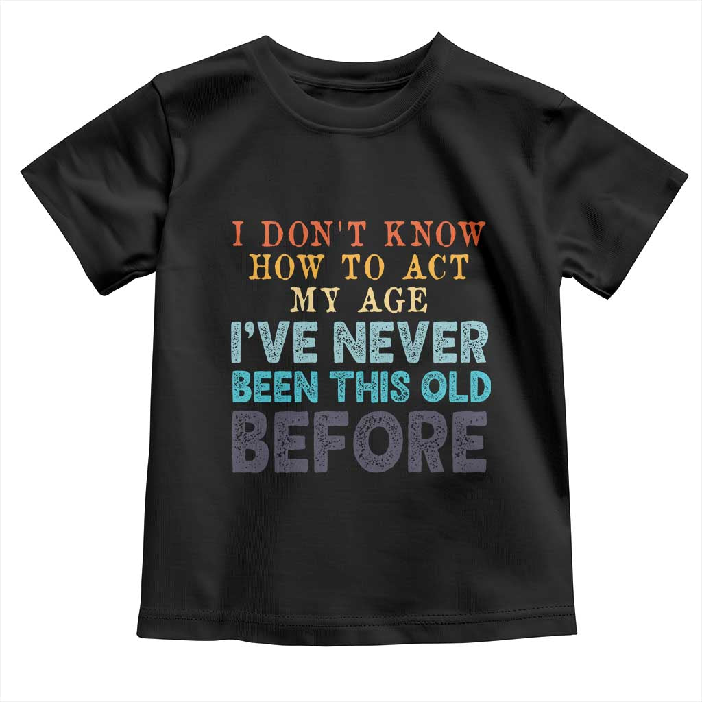 I Dont Know How To Act My Age I've Never Been This Old Before Toddler T Shirt Funny Old Birthday TS11 Black Print Your Wear
