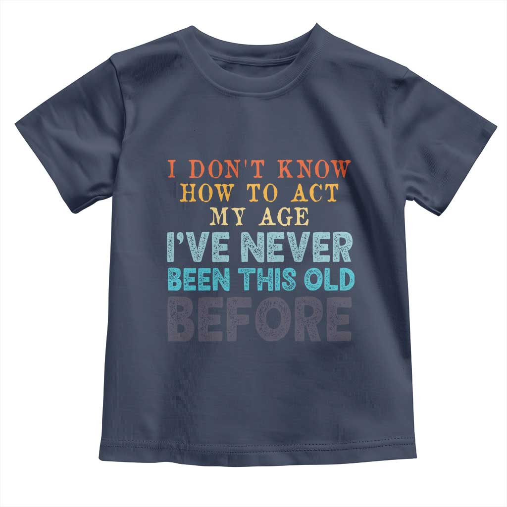 I Dont Know How To Act My Age I've Never Been This Old Before Toddler T Shirt Funny Old Birthday TS11 Navy Print Your Wear