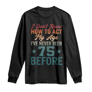 75th Birthday Long Sleeve Shirt I Don't Know How To Act My Age I've Never Been 75 Before