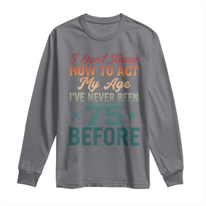 75th Birthday Long Sleeve Shirt I Don't Know How To Act My Age I've Never Been 75 Before