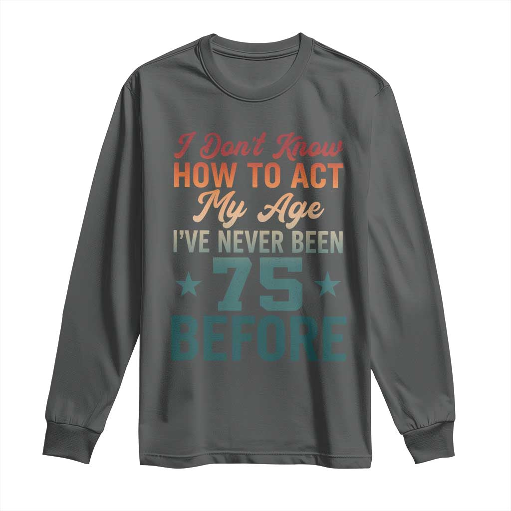 75th Birthday Long Sleeve Shirt I Don't Know How To Act My Age I've Never Been 75 Before