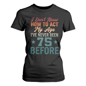 75th Birthday T Shirt For Women I Don't Know How To Act My Age I've Never Been 75 Before