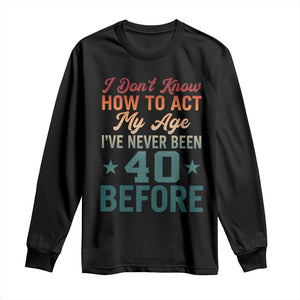 40th Birthday Long Sleeve Shirt I Don't Know How To Act My Age I've Never Been 40 Before