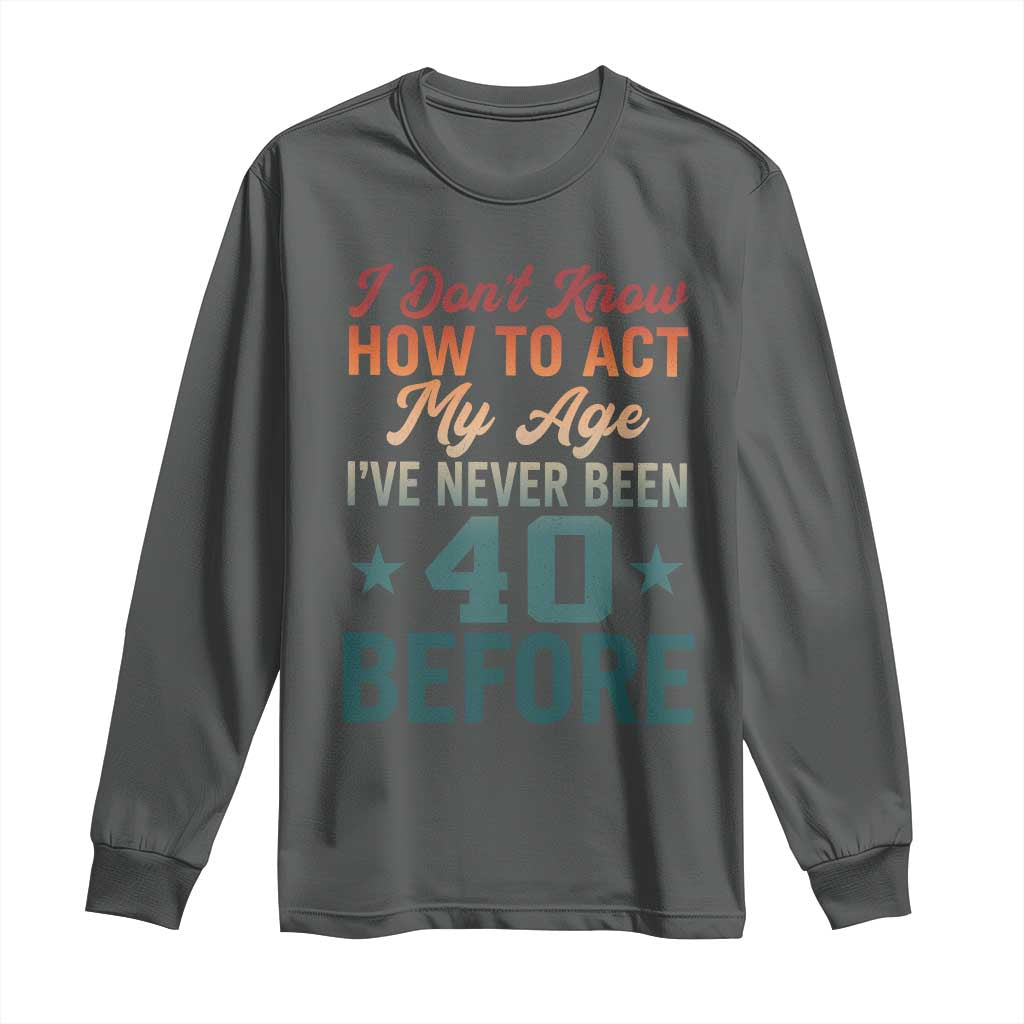 40th Birthday Long Sleeve Shirt I Don't Know How To Act My Age I've Never Been 40 Before