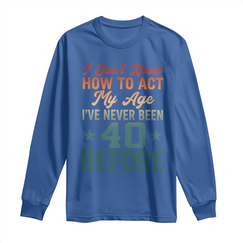 40th Birthday Long Sleeve Shirt I Don't Know How To Act My Age I've Never Been 40 Before