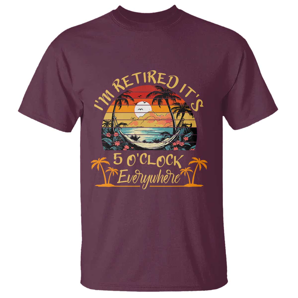 I Am Retired It Is 5 Oclock Everywhere T Shirt Funny Retirement Summer TS11 Maroon Print Your Wear