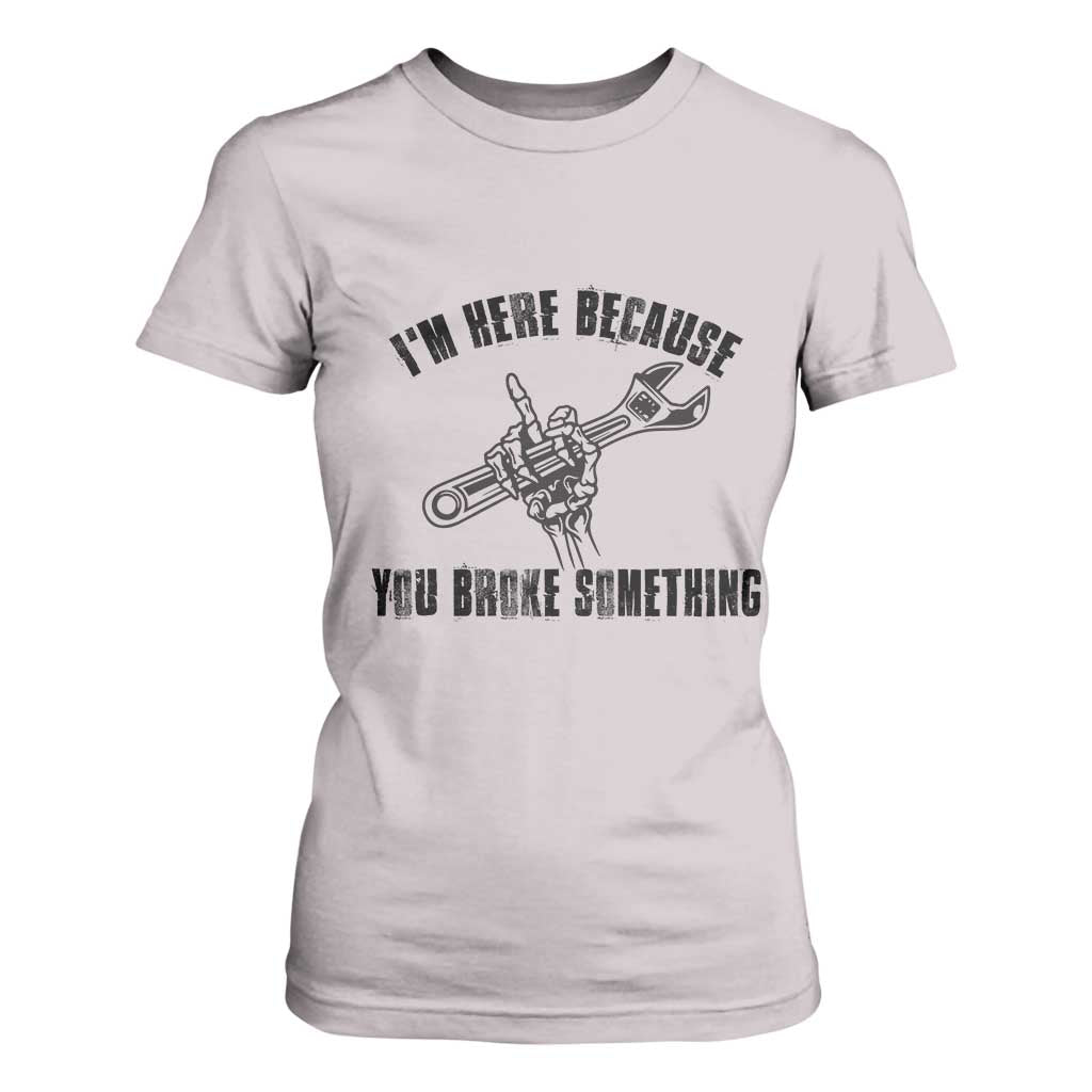 I Am Here Because You Broke Something T Shirt For Women Funny Mechanic Repairman Fixing TS14 Ice Gray Print Your Wear